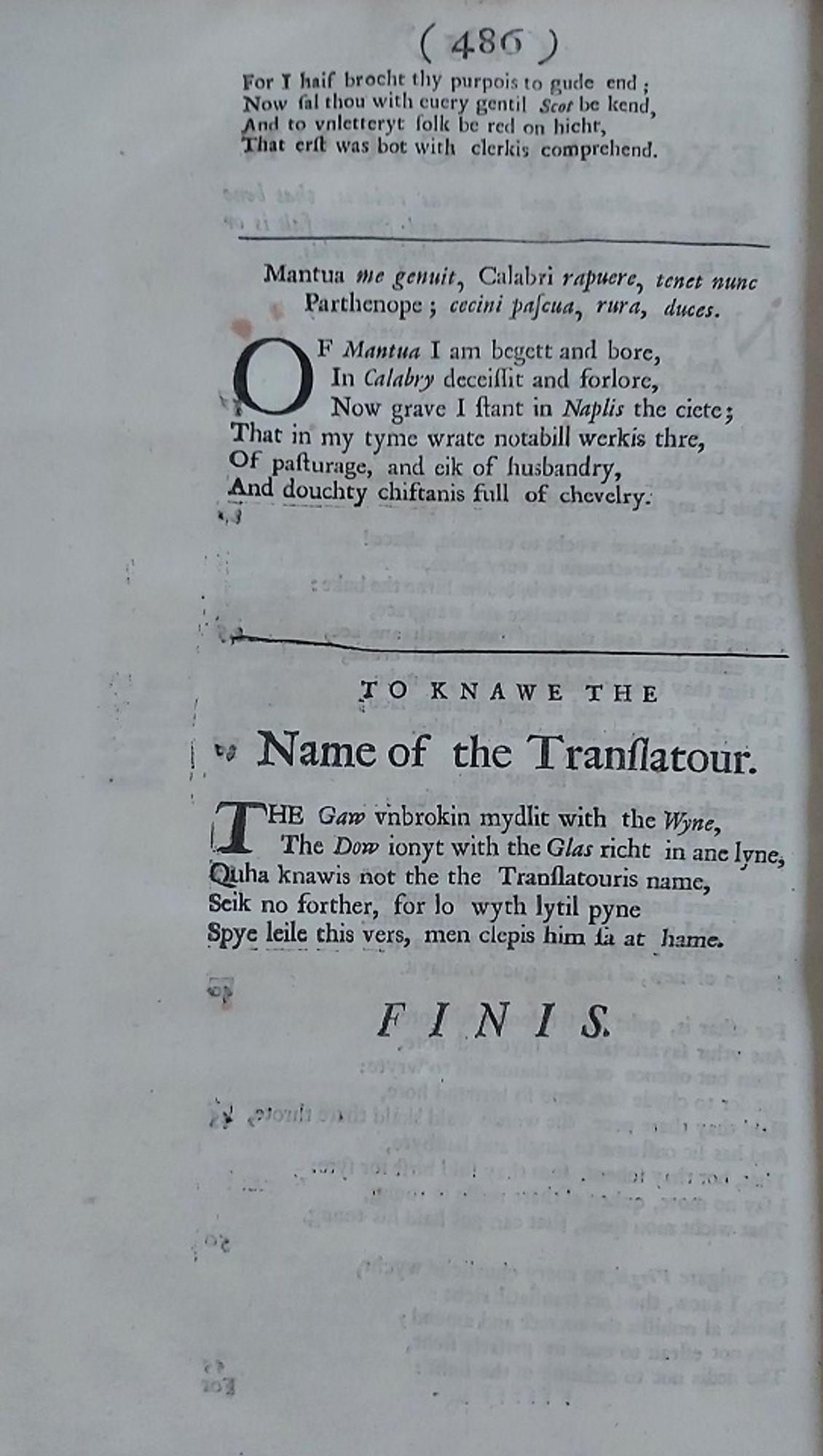 TO KNAWE THE
Name of the Translatour.
THE Gaw vnbrokin mydlit with the Wyne,
The Dow ionyt with the Glas richt in ane lyne,
Quha knawis not the the Translatouris name,
Seik no forther, for lo wyth lytil pyne
Spye leile this vers, men clepis him sa at hame.